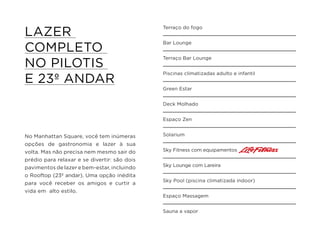 No Manhattan Square, você tem inúmeras
opções de gastronomia e lazer à sua
volta. Mas não precisa nem mesmo sair do
prédio para relaxar e se divertir: são dois
pavimentos de lazer e bem-estar, incluindo
o Rooftop (23º andar). Uma opção inédita
para você receber os amigos e curtir a
vida em alto estilo.
LAZER
COMPLETO
NO PILOTIS
E 23º ANDAR
Terraço do fogo
Bar Lounge
Terraço Bar Lounge
Piscinas climatizadas adulto e infantil
Green Estar
Deck Molhado
Espaço Zen
Solarium
Sky Fitness com equipamentos
Sky Lounge com Lareira
Sky Pool (piscina climatizada indoor)
Espaço Massagem
Sauna a vapor
 
