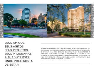 SEUS AMIGOS,
SEUS AGITOS,
SEUS PROJETOS,
SEUS PROGRAMAS.
A SUA VIDA ESTÁ
ONDE VOCÊ GOSTA
DE ESTAR.
MORAR NO MANHATTAN SQUARE É ESTAR A MENOS DE 10 MINUTOS DE
CAMINHADA DA PRAÇA DA SAVASSI, MINAS TÊNIS CLUBE, PÁTIO SAVASSI,
CHEVROLET HALL E DO CIRCUITO CULTURAL PRAÇA DA LIBERDADE. É
SAIR PARA TRABALHAR, ESTUDAR, FAZER COMPRAS, SE EXERCITAR E SE
DIVERTIR, SEM PRECISAR TIRAR O CARRO DA GARAGEM. E TUDO ISSO EM
MEIO A UM CIRCUITO INTERNACIONAL DE BARES E RESTAURANTES QUE
FAZEM A VIDA FICAR AINDA MAIS SABOROSA.
 