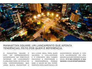 MANHATTAN SQUARE. UM LANÇAMENTO QUE APONTA
TENDÊNCIAS, FEITO POR QUEM É REFERÊNCIA.
O MANHATTAN SQUARE É
MAIS UM EMPREENDIMENTO
DIFERENCIADO NO PORTFÓLIO
PATRIMAR. UM LANÇAMENTO
PLANEJADO PARA UM ESTILO DE
VIDA CONTEMPORÂNEO, QUE
AINDA BUSCA ENCONTRAR O
SEU LUGAR. IDEAL PARA QUEM
VALORIZA A EXCLUSIVIDADE
E O CONFORTO, MAS TAMBÉM
PRIVILEGIA A PRATICIDADE E
A INDEPENDÊNCIA, PORQUE
SABE O VALOR DO SEU TEMPO.
PERFEITO PARA QUEM BUSCA UM
INVESTIMENTO SEGURO E COM
ALTA VALORIZAÇÃO, EM UMA
REGIÃO QUE NÃO OFERECE NADA
IGUAL. É O SEU ESPAÇO. A SUA
SAVASSI. A SUA OPORTUNIDADE.
 