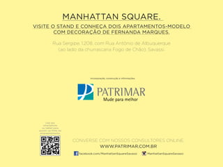 Rua Sergipe, 1.208, com Rua Antônio de Albuquerque
(ao lado da churrascaria Fogo de Chão). Savassi.
MANHATTAN SQUARE.
VISITE O STAND E CONHEÇA DOIS APARTAMENTOS-MODELO
COM DECORAÇÃO DE FERNANDA MARQUES.
Incorporação, construção e informações:
Use seu
smartphone
ou tablet para
assistir ao filme do
empreendimento.
CONVERSE COM NOSSOS CONSULTORES ONLINE.
WWW.PATRIMAR.COM.BR
facebook.com/ManhattanSquareSavassi ManhattanSquareSavassi
 