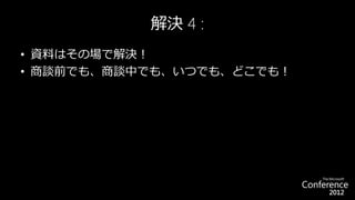 解決 4 :
• 資料はその場で解決！
• 商談前でも、商談中でも、いつでも、どこでも！
 