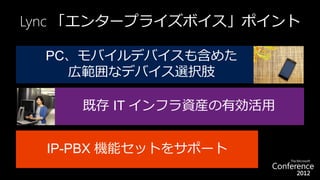 Lync 「エンタープライズボイス」ポイント

  PC、モバイルデバイスも含めた
    広範囲なデバイス選択肢

     既存 IT インフラ資産の有効活用


  IP-PBX 機能セットをサポート
 