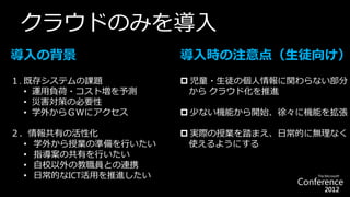 クラウドのみを導入
導入の背景                 導入時の注意点（生徒向け）
１. 既存システムの課題           児童・生徒の個人情報に関わらない部分
   • 運用負荷・コスト増を予測      から クラウド化を推進
   • 災害対策の必要性
   • 学外からＧＷにアクセス       少ない機能から開始、徐々に機能を拡張

２．情報共有の活性化             実際の授業を踏まえ、日常的に無理なく
  • 学外から授業の準備を行いたい     使えるようにする
  • 指導案の共有を行いたい
  • 自校以外の教職員との連携
  • 日常的なICT活用を推進したい
 