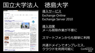 国立大学法人    徳島大学
         導入サービス
         Exchange Online
         Exchange Server 2010

         導入効果
         メール削除作業が不要に

         スマートフォンからも簡単に利用

         共通ドメインでオンプレミス、
         クラウドを利用可能に
 