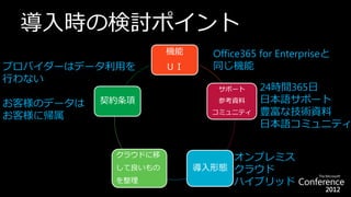 導入時の検討ポイント
                     機能     Office365 for Enterpriseと
プロバイダーはデータ利用を        ＵＩ     同じ機能
行わない
                             サポート     24時間365日
お客様のデータは   契約条項              参考資料     日本語サポート
お客様に帰属                      コミュニティ    豊富な技術資料
                                      日本語コミュニティ

            クラウドに移             オンプレミス
            して良いもの        導入形態 クラウド
            を整理                ハイブリッド
 