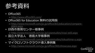 参考資料
• Office365
  – http://www.office365.com/
• Office365 for Education 無料の試用版
  – http://www.microsoft.com/ja-jp/office365/education/compare-
    plans.aspx
• 印西市教育センター様事例
  – http://www.microsoft.com/ja-jp/casestudies/inzai-ed3.aspx
• 国立大学法人           徳島大学様事例
  – http://www.microsoft.com/ja-jp/casestudies/tokushima-u.aspx
• マイクロソフトクラウド導入事例集
  – http://www.microsoft.com/ja-jp/office/365/showcase.aspx
 