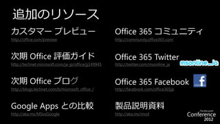 追加のリソース
カスタマー プレビュー                                          Office 365 コミュニティ
http://office.com/preview                            http://community.office365.com



次期 Office 評価ガイド                                      Office 365 Twitter
http://technet.microsoft.com/ja-jp/office/jj149945   http://twitter.com/msonline_ja



次期 Office ブログ                                        Office 365 Facebook
http://blogs.technet.com/b/microsoft_office_/        http://facebook.com/office365jp



Google Apps との比較                                     製品説明資料
http://aka.ms/MSvsGoogle                             http://aka.ms/mod
 