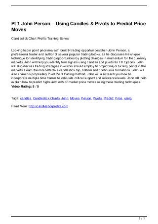 Pt 1 John Person – Using Candles & Pivots to Predict Price
                                   Moves
                                   Candlestick Chart Profits Training Series


                                   Looking to pin point price moves? Identify trading opportunities?Join John Person, a
                                   professional trader and author of several popular trading books, as he discusses his unique
                                   technique for identifying trading opportunities by plotting changes in momentum for the currency
                                   markets. John will help you identify turn signals using candles and pivots for FX Options. John
                                   will also discuss trading strategies investors should employ to project major turning points in the
                                   markets. Learn the most effective candlestick top, bottom and continuous formations. John will
                                   also share his proprietary Pivot Point trading method. John will also teach you how to
                                   incorporate multiple time frames to calculate critical support and resistance levels. John will help
                                   explain how to predict highs and lows of market price moves using these trading techniques.
                                   Video Rating: 5 / 5


                                   Tags: candles, Candlestick Charts, John, Moves, Person, Pivots, Predict, Price, using

                                   Read More: http://candlestickprofits.com




                                                                                                                                 1/1
Powered by TCPDF (www.tcpdf.org)
 