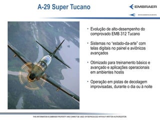 A-29 Super Tucano Evolução de alto-desempenho do comprovado EMB 312 Tucano Sistemas no “estado-da-arte” com telas digitais no painel e aviônicos avançados Otimizado para treinamento básico e avançado e aplicações operacionais em ambientes hostis Operação em pistas de decolagem improvisadas, durante o dia ou à noite 