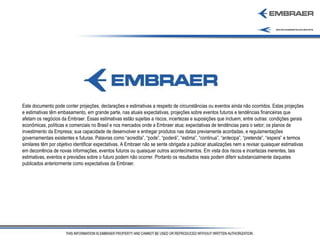 Este documento pode conter projeções, declarações e estimativas a respeito de circunstâncias ou eventos ainda não ocorridos. Estas projeções e estimativas têm embasamento, em grande parte, nas atuais expectativas, projeções sobre eventos futuros e tendências financeiras que afetam os negócios da Embraer. Essas estimativas estão sujeitas a riscos, incertezas e suposições que incluem, entre outras: condições gerais econômicas, políticas e comerciais no Brasil e nos mercados onde a Embraer atua; expectativas de tendências para o setor; os planos de investimento da Empresa; sua capacidade de desenvolver e entregar produtos nas datas previamente acordadas, e regulamentações governamentais existentes e futuras. Palavras como “acredita”, “pode”, “poderá”, “estima”, “continua”, “antecipa”, “pretende”, “espera” e termos similares têm por objetivo identificar expectativas. A Embraer não se sente obrigada a publicar atualizações nem a revisar quaisquer estimativas em decorrência de novas informações, eventos futuros ou quaisquer outros acontecimentos. Em vista dos riscos e incertezas inerentes, tais estimativas, eventos e previsões sobre o futuro podem não ocorrer. Portanto os resultados reais podem diferir substancialmente daqueles publicados anteriormente como expectativas da Embraer. 