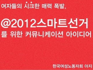 Creative 선거 전략
여자들의 시크한 매력 폭발,


@2012스마트선거
를 위한 커뮤니케이션 아이디어



                 한국여성노동자회 아지
 