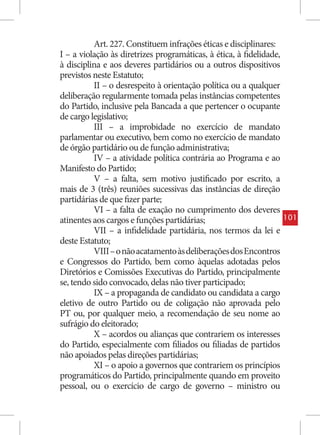 Art. 227. Constituem infrações éticas e disciplinares:
I – a violação às diretrizes programáticas, à ética, à fidelidade,
à disciplina e aos deveres partidários ou a outros dispositivos
previstos neste Estatuto;
          II – o desrespeito à orientação política ou a qualquer
deliberação regularmente tomada pelas instâncias competentes
do Partido, inclusive pela Bancada a que pertencer o ocupante
de cargo legislativo;
          III – a improbidade no exercício de mandato
parlamentar ou executivo, bem como no exercício de mandato
de órgão partidário ou de função administrativa;
          IV – a atividade política contrária ao Programa e ao
Manifesto do Partido;
          V – a falta, sem motivo justificado por escrito, a
mais de 3 (três) reuniões sucessivas das instâncias de direção
partidárias de que fizer parte;
          VI – a falta de exação no cumprimento dos deveres
atinentes aos cargos e funções partidárias;                          101
          VII – a infidelidade partidária, nos termos da lei e
deste Estatuto;
          VIII – o não acatamento às deliberações dos Encontros
e Congressos do Partido, bem como àquelas adotadas pelos
Diretórios e Comissões Executivas do Partido, principalmente
se, tendo sido convocado, delas não tiver participado;
          IX – a propaganda de candidato ou candidata a cargo
eletivo de outro Partido ou de coligação não aprovada pelo
PT ou, por qualquer meio, a recomendação de seu nome ao
sufrágio do eleitorado;
          X – acordos ou alianças que contrariem os interesses
do Partido, especialmente com filiados ou filiadas de partidos
não apoiados pelas direções partidárias;
          XI – o apoio a governos que contrariem os princípios
programáticos do Partido, principalmente quando em proveito
pessoal, ou o exercício de cargo de governo – ministro ou
 