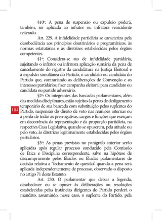 §10º: A pena de suspensão ou expulsão poderá,
      também, ser aplicada ao infrator ou infratora reincidente
      reiterado.
                 Art. 229. A infidelidade partidária se caracteriza pela
      desobediência aos princípios doutrinários e programáticos, às
      normas estatutárias e às diretrizes estabelecidas pelos órgãos
      competentes.
                 §1º: Considera-se ato de infidelidade partidária,
      sujeitando o infrator ou infratora aplicação sumária da pena de
      cancelamento do registro da candidatura na Justiça Eleitoral e
      à expulsão simultânea do Partido, o candidato ou candidata do
      Partido que, contrariando as deliberações de Convenção e os
      interesses partidários, fizer campanha eleitoral para candidato ou
      candidata ou partido adversário.
                 §2º: Os integrantes das bancadas parlamentares, além
      das medidas disciplinares, estão sujeitos às penas de desligamento
      temporário de sua bancada com substituição pelos suplentes do
104   Partido, suspensão do direito de voto nas reuniões internas ou
      à perda de todas as prerrogativas, cargos e funções que exerçam
      em decorrência da representação e da proporção partidária, na
      respectiva Casa Legislativa, quando se opuserem, pela atitude ou
      pelo voto, às diretrizes legitimamente estabelecidas pelos órgãos
      partidários.
                 §3º: As penas previstas no parágrafo anterior serão
      aplicadas após regular processo conduzido pela Comissão
      de Ética e Disciplina correspondente, salvo na hipótese de
      descumprimento pelos filiados ou filiadas parlamentares de
      decisão relativa a “fechamento de questão” quando a pena será
                                                    ,
      aplicada independentemente de processo, observado o disposto
      no artigo 71 deste Estatuto.
                 Art. 230. O parlamentar que deixar a legenda,
      desobedecer ou se opuser às deliberações ou resoluções
      estabelecidas pelas instâncias dirigentes do Partido perderá o
      mandato, assumindo, nesse caso, o suplente do Partido, pela
 