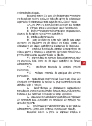 ordem de classificação.
           Parágrafo único: No caso de desligamento voluntário
ou disciplinar, poderá, ainda, ser aplicada a pena de indenização
equivalente à remuneração total auferida em 12 (doze) meses.
           Art. 231. Dar-se-á a expulsão nos casos em que ocorrer:
           I – infração grave às disposições legais e estatutárias;
           II – inobservância grave dos princípios programáticos,
da ética, da disciplina e dos deveres partidários;
           III– infidelidade partidária;
           IV – ação do eleito ou eleita pelo Partido para cargo
executivo ou legislativo ou do filiado ou filiada contra as
deliberações dos órgãos partidários e as diretrizes do Programa;
           V – ostensiva hostilidade, atitudes desrespeitosas ou
ofensas graves e reiteradas a dirigentes, lideranças partidárias, à
própria legenda ou a qualquer filiado ou filiada;
           VI – improbidade no exercício de mandato parlamentar
ou executivo, bem como no de órgão partidário ou função
administrativa;                                                       105
           VII – incidência reiterada de conduta pessoal
indecorosa;
           VIII – violação reiterada de qualquer dos deveres
partidários;
           IX – reincidência em promover filiações em bloco que
objetivem o predomínio de pessoas ou grupos estranhos ou sem
afinidade com o Partido;
           X – desobediência às deliberações regularmente
tomadas em questões consideradas fundamentais, inclusive pela
bancada a que pertencer o ocupante de cargo legislativo;
           XI – atuação contra candidatura partidária ou realização
de campanha para candidatos ou candidatas de partidos não
apoiados pelo PT;
           XII – condenação por crime infamante ou por práticas
administrativas ilícitas, com sentença transitada em julgado.
           Parágrafo único: A pena de expulsão implica o
 