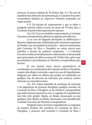 processo, no prazo máximo de 30 (trinta) dias. § 1º No caso de
manifesto descabimento da representação, a Comissão Executiva
encaminhará relatório ao respectivo Diretório propondo seu
arquivamento.
           § 2º Da decisão de arquivamento a que se refere o
parágrafo anterior caberá recurso, no prazo de 10 (dez) dias, à
Comissão Executiva hierarquicamente superior.
           Art. 234. Uma vez recebida a representação, a Comissão
Executiva correspondente adotará as seguintes providências:
           a) no caso de flagrante desrespeito às deliberações e
diretrizes legitimamente estabelecidas pelas instâncias superiores
do Partido, sem necessidade de instrução – oitiva de testemunhas
pela Comissão de Ética e Disciplina ou outras provas para
subsidiar a decisão da instância competente –, a Comissão
Executiva notificará imediatamente o denunciado ou denunciada
para apresentação de defesa no prazo de 10 (dez) dias, após o que
encaminhará o procedimento ao Diretório correspondente para
decisão;                                                               107
           b) nos demais casos, deverá encaminhá-la ao
coordenador ou coordenadora da Comissão de Ética e Disciplina,
a quem cabe dirigir a instrução, o qual, em caso de impedimento,
designará um relator ou relatora que poderá ser substituído em
qualquer fase do processo de instrução, por ausência, motivo
relevante ou conveniência ética.
           Art. 235. Estará impedido de participar da instrução
e do julgamento do processo disciplinar qualquer membro da
Comissão de Ética e Disciplina ou do Diretório correspondente
que tenha interesse pessoal no caso. A argüição de impedimento
será feita pelo próprio filiado, ou filiada, denunciado ou por
qualquer outro filiado, ou filiada, interessado e será decidida pela
Comissão Executiva do Diretório correspondente.
           Parágrafo único: Se houver impedimento ou suspeição
da maioria absoluta dos membros da Comissão de Ética e
Disciplina, o processo será remetido à Comissão de Ética e
 