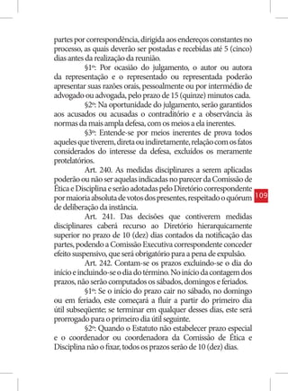 partes por correspondência, dirigida aos endereços constantes no
processo, as quais deverão ser postadas e recebidas até 5 (cinco)
dias antes da realização da reunião.
           §1º: Por ocasião do julgamento, o autor ou autora
da representação e o representado ou representada poderão
apresentar suas razões orais, pessoalmente ou por intermédio de
advogado ou advogada, pelo prazo de 15 (quinze) minutos cada.
           §2º: Na oportunidade do julgamento, serão garantidos
aos acusados ou acusadas o contraditório e a observância às
normas da mais ampla defesa, com os meios a ela inerentes.
           §3º: Entende-se por meios inerentes de prova todos
aqueles que tiverem, direta ou indiretamente, relação com os fatos
considerados do interesse da defesa, excluídos os meramente
protelatórios.
           Art. 240. As medidas disciplinares a serem aplicadas
poderão ou não ser aquelas indicadas no parecer da Comissão de
Ética e Disciplina e serão adotadas pelo Diretório correspondente
por maioria absoluta de votos dos presentes, respeitado o quórum     109
de deliberação da instância.
           Art. 241. Das decisões que contiverem medidas
disciplinares caberá recurso ao Diretório hierarquicamente
superior no prazo de 10 (dez) dias contados da notificação das
partes, podendo a Comissão Executiva correspondente conceder
efeito suspensivo, que será obrigatório para a pena de expulsão.
           Art. 242. Contam-se os prazos excluindo-se o dia do
início e incluindo-se o dia do término. No início da contagem dos
prazos, não serão computados os sábados, domingos e feriados.
           §1º: Se o início do prazo cair no sábado, no domingo
ou em feriado, este começará a fluir a partir do primeiro dia
útil subseqüente; se terminar em qualquer desses dias, este será
prorrogado para o primeiro dia útil seguinte.
           §2º: Quando o Estatuto não estabelecer prazo especial
e o coordenador ou coordenadora da Comissão de Ética e
Disciplina não o fixar, todos os prazos serão de 10 (dez) dias.
 