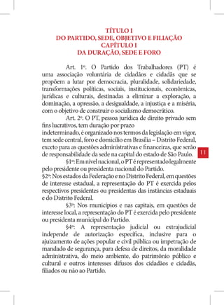 TÍTULO I
     DO PARTIDO, SEDE, OBJETIVO E FILIAÇÃO
                  CAPÍTULO I
           DA DURAÇÃO, SEDE E FORO

           Art. 1º. O Partido dos Trabalhadores (PT) é
uma associação voluntária de cidadãos e cidadãs que se
propõem a lutar por democracia, pluralidade, solidariedade,
transformações políticas, sociais, institucionais, econômicas,
jurídicas e culturais, destinadas a eliminar a exploração, a
dominação, a opressão, a desigualdade, a injustiça e a miséria,
com o objetivo de construir o socialismo democrático.
           Art. 2º. O PT, pessoa jurídica de direito privado sem
fins lucrativos, tem duração por prazo
indeterminado, é organizado nos termos da legislação em vigor,
tem sede central, foro e domicílio em Brasília – Distrito Federal,
exceto para as questões administrativas e financeiras, que serão
de responsabilidade da sede na capital do estado de São Paulo.       11
           §1º: Em nível nacional, o PT é representado legalmente
pelo presidente ou presidenta nacional do Partido.
§2º: Nos estados da Federação e no Distrito Federal, em questões
de interesse estadual, a representação do PT é exercida pelos
respectivos presidentes ou presidentas das instâncias estaduais
e do Distrito Federal.
           §3º: Nos municípios e nas capitais, em questões de
interesse local, a representação do PT é exercida pelo presidente
ou presidenta municipal do Partido.
           §4º: A representação judicial ou extrajudicial
independe de autorização específica, inclusive para o
ajuizamento de ações popular e civil pública ou impetração de
mandado de segurança, para defesa de direitos, da moralidade
administrativa, do meio ambiente, do patrimônio público e
cultural e outros interesses difusos dos cidadãos e cidadãs,
filiados ou não ao Partido.
 