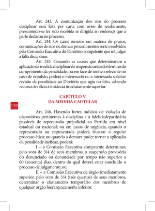 Art. 243. A comunicação dos atos do processo
      disciplinar será feita por carta com aviso de recebimento,
      presumindo-se ter sido recebida se dirigida ao endereço que a
      parte declarou no processo.
                  Art. 244. Os casos omissos em matéria de prazos,
      comunicações de atos ou demais procedimentos serão resolvidos
      pela Comissão Executiva do Diretório competente que irá julgar
      a falta disciplinar.
                  Art. 245. Cessando as causas que determinaram a
      aplicação da medida disciplinar de suspensão antes do término do
      cumprimento da penalidade, ou em face de motivo relevante no
      caso de expulsão, poderá o interessado ou a interessada solicitar
      revisão da penalidade ao Diretório que agiu no feito, cabendo
      recurso de ofício à instância imediatamente superior.

                           CAPÍTULO V
                       DA MEDIDA CAUTELAR
110
                Art. 246. Havendo fortes indícios de violação de
      dispositivos pertinentes à disciplina e à fidelidadepartidária
      passíveis de repercussão prejudicial ao Partido em nível
      estadual ou nacional; ou em casos de urgência, quando o
      representado ou representada poderá frustrar o regular
      processo ético; ou quando a demora puder tornar a aplicação
      da penalidade ineficaz, poderá:
                I – a Comissão Executiva competente determinar,
      pelo voto de 3/4 de seus membros, a suspensão provisória
      do denunciado ou denunciada por tempo não superior a
      60 (sessenta) dias, dentro do qual deverá estar concluído o
      processo de julgamento; ou
                II – a Comissão Executiva de órgão imediatamente
      superior, pelo voto de 3/4 (três quartos) de seus membros,
      determinar o afastamento temporário dos membros de
      qualquer órgão hierarquicamente inferior.
 