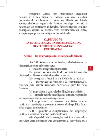 Parágrafo único: Por repercussão prejudicial
entende-se a veiculação de notícias em nível estadual
ou nacional envolvendo o nome do filiado, ou filiada,
acompanhado da legenda do Partido que digam respeito à
percepção de vantagens indevidas, favorecimentos, conluio,
corrupção, desvio de verbas, voto remunerado ou outras
situações que possam configurar improbidade.

                  CAPÍTULO VI
      DA INTERVENÇÃO, DA DISSOLUÇÃO E DA
           DESTITUIÇÃO DE INSTÂNCIAS
                  PARTIDÁRIAS

    Seção I – Da intervenção nas instâncias de direção

          Art. 247. As instâncias de direção poderão intervir nas
hierarquicamente inferiores para:
          I – manter a integridade partidária;                       111
          II– garantir o exercício da democracia interna, dos
direitos dos filiados, das filiadas e das minorias;
          III– assegurar a disciplina e a fidelidade partidárias;
          IV – reorganizar as finanças e as transferências de
recursos para outras instâncias partidárias, previstas neste
Estatuto;
          V– normalizar o controle das filiações partidárias;
          VI – impedir acordo ou coligação com outros partidos
em desacordo com as decisões superiores;
          VII – preservar as normas estatutárias, a ética
partidária, os princípios programáticos ou a linha política fixada
pelos órgãos competentes;
          VIII – garantir o cumprimento das disposições
partidárias sobre o processo político-eleitoral.
          §1º: O pedido de intervenção será fundamentado e
instruído com elementos que comprovem a ocorrência ou a
 