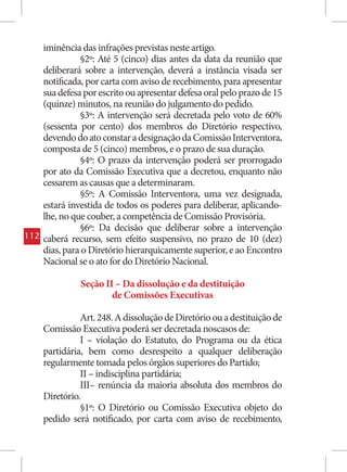 iminência das infrações previstas neste artigo.
                §2º: Até 5 (cinco) dias antes da data da reunião que
      deliberará sobre a intervenção, deverá a instância visada ser
      notificada, por carta com aviso de recebimento, para apresentar
      sua defesa por escrito ou apresentar defesa oral pelo prazo de 15
      (quinze) minutos, na reunião do julgamento do pedido.
                §3º: A intervenção será decretada pelo voto de 60%
      (sessenta por cento) dos membros do Diretório respectivo,
      devendo do ato constar a designação da Comissão Interventora,
      composta de 5 (cinco) membros, e o prazo de sua duração.
                §4º: O prazo da intervenção poderá ser prorrogado
      por ato da Comissão Executiva que a decretou, enquanto não
      cessarem as causas que a determinaram.
                §5º: A Comissão Interventora, uma vez designada,
      estará investida de todos os poderes para deliberar, aplicando-
      lhe, no que couber, a competência de Comissão Provisória.
                §6º: Da decisão que deliberar sobre a intervenção
112   caberá recurso, sem efeito suspensivo, no prazo de 10 (dez)
      dias, para o Diretório hierarquicamente superior, e ao Encontro
      Nacional se o ato for do Diretório Nacional.

                Seção II – Da dissolução e da destituição
                        de Comissões Executivas

                Art. 248. A dissolução de Diretório ou a destituição de
      Comissão Executiva poderá ser decretada noscasos de:
                I – violação do Estatuto, do Programa ou da ética
      partidária, bem como desrespeito a qualquer deliberação
      regularmente tomada pelos órgãos superiores do Partido;
                II – indisciplina partidária;
                III– renúncia da maioria absoluta dos membros do
      Diretório.
                §1º: O Diretório ou Comissão Executiva objeto do
      pedido será notificado, por carta com aviso de recebimento,
 