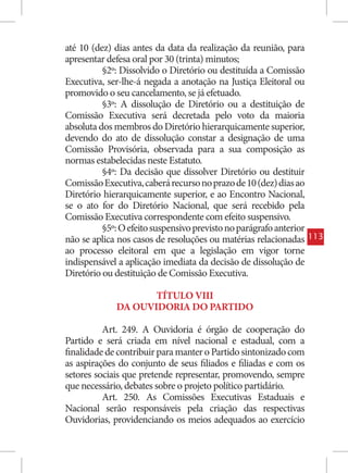 até 10 (dez) dias antes da data da realização da reunião, para
apresentar defesa oral por 30 (trinta) minutos;
          §2º: Dissolvido o Diretório ou destituída a Comissão
Executiva, ser-lhe-á negada a anotação na Justiça Eleitoral ou
promovido o seu cancelamento, se já efetuado.
          §3º: A dissolução de Diretório ou a destituição de
Comissão Executiva será decretada pelo voto da maioria
absoluta dos membros do Diretório hierarquicamente superior,
devendo do ato de dissolução constar a designação de uma
Comissão Provisória, observada para a sua composição as
normas estabelecidas neste Estatuto.
          §4º: Da decisão que dissolver Diretório ou destituir
Comissão Executiva, caberá recurso no prazo de 10 (dez) dias ao
Diretório hierarquicamente superior, e ao Encontro Nacional,
se o ato for do Diretório Nacional, que será recebido pela
Comissão Executiva correspondente com efeito suspensivo.
          §5º: O efeito suspensivo previsto no parágrafo anterior
não se aplica nos casos de resoluções ou matérias relacionadas      113
ao processo eleitoral em que a legislação em vigor torne
indispensável a aplicação imediata da decisão de dissolução de
Diretório ou destituição de Comissão Executiva.

                    TÍTULO VIII
             DA OUVIDORIA DO PARTIDO

          Art. 249. A Ouvidoria é órgão de cooperação do
Partido e será criada em nível nacional e estadual, com a
finalidade de contribuir para manter o Partido sintonizado com
as aspirações do conjunto de seus filiados e filiadas e com os
setores sociais que pretende representar, promovendo, sempre
que necessário, debates sobre o projeto político partidário.
          Art. 250. As Comissões Executivas Estaduais e
Nacional serão responsáveis pela criação das respectivas
Ouvidorias, providenciando os meios adequados ao exercício
 