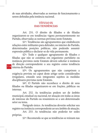 de suas atividades, observadas as normas de funcionamento a
      serem definidas pela instância nacional.

                             TÍTULO IX
                          DAS TENDÊNCIAS

                Art. 251. O direito de filiados e de filiadas
      organizarem-se em tendências vigora permanentemente no
      Partido, observadas as normas previstas neste Estatuto.
                §1º: Tendências são agrupamentos que estabelecem
      relações entre militantes para defender, no interior do Partido,
      determinadas posições políticas, não podendo assumir
      expressão pública e declarar-se de vida permanente.
                §2º: Todo e qualquer agrupamento de filiados e
      filiadas que não se constitua em organismo partidário ou
      instância previstos neste Estatuto deverá solicitar à instância
      de direção correspondente o seu registro como tendência
114   interna do Partido.
                §3º: Os agrupamentos que não cumprirem a
      exigência prevista no caput deste artigo serão considerados
      irregulares, estando seus integrantes sujeitos às medidas
      disciplinares previstas neste Estatuto.
                §4º: O Partido não reconhece o direito de seus
      filiados ou filiadas organizarem-se em frações, públicas ou
      internas.
                Art. 252. As tendências podem ser de âmbito
      municipal, estadual ou nacional, ter atuação em todas as áreas
      de interesse do Partido ou resumirem-se a um determinado
      setor ou tema.
                Parágrafo único. As tendências deverão solicitar seu
      registro na instância correspondente ao seu âmbito de atuação.
                Art. 253. As tendências não poderão ter sedes
      próprias.
                §1º: Recomenda-se que as tendências se reúnam nas
 
