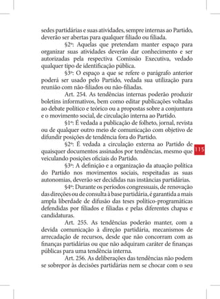sedes partidárias e suas atividades, sempre internas ao Partido,
deverão ser abertas para qualquer filiado ou filiada.
          §2º: Aquelas que pretendam manter espaço para
organizar suas atividades deverão dar conhecimento e ser
autorizadas pela respectiva Comissão Executiva, vedado
qualquer tipo de identificação pública.
          §3º: O espaço a que se refere o parágrafo anterior
poderá ser usado pelo Partido, vedada sua utilização para
reunião com não-filiados ou não-filiadas.
          Art. 254. As tendências internas poderão produzir
boletins informativos, bem como editar publicações voltadas
ao debate político e teórico ou a propostas sobre a conjuntura
e o movimento social, de circulação interna ao Partido.
          §1º: É vedada a publicação de folheto, jornal, revista
ou de qualquer outro meio de comunicação com objetivo de
difundir posições de tendência fora do Partido.
          §2º: É vedada a circulação externa ao Partido de
quaisquer documentos assinados por tendências, mesmo que            115
veiculando posições oficiais do Partido.
          §3º: A definição e a organização da atuação política
do Partido nos movimentos sociais, respeitadas as suas
autonomias, deverão ser decididas nas instâncias partidárias.
          §4º: Durante os períodos congressuais, de renovação
das direções ou de consulta à base partidária, é garantida a mais
ampla liberdade de difusão das teses político-programáticas
defendidas por filiados e filiadas e pelas diferentes chapas e
candidaturas.
          Art. 255. As tendências poderão manter, com a
devida comunicação à direção partidária, mecanismos de
arrecadação de recursos, desde que não concorram com as
finanças partidárias ou que não adquiram caráter de finanças
públicas para uma tendência interna.
          Art. 256. As deliberações das tendências não podem
se sobrepor às decisões partidárias nem se chocar com o seu
 
