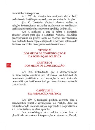 encaminhamento prático.
                Art. 257. As relações internacionais são atributo
      exclusivo do Partido por meio de suas instâncias de direção.
                §1º: O Diretório Nacional deverá avaliar as
      relações internacionais mantidas atualmente por tendências,
      verificando se estão de acordo com a política do Partido.
                §2º: A avaliação a que se refere o parágrafo
      anterior servirá para que o Diretório Nacional estabeleça
      procedimentos ou prazos sobre as relações internacionais,
      não podendo haver representação de tendências internas do
      Partido em eventos ou organismos internacionais.

                         TÍTULO X
                DOS MEIOS DE COMUNICAÇÃO E
                  DA FORMAÇÃO POLÍTICA

                         CAPÍTULO I
116              DOS MEIOS DE COMUNICAÇÃO

              Art. 258. Entendendo que a democratização
      da informação constitui um elemento insubstituível da
      democracia partidária e da construção de uma sociedade
      democrática, o Partido manterá permanentemente meios de
      comunicação.

                         CAPÍTULO II
                    DA FORMAÇÃO POLÍTICA

                Art. 259. A formação política, coerente com a
      característica plural e democrática do Partido, deve ser
      estimuladora do exercício crítico, superando o dogmatismo e
      a retransmissão de verdades prontas.
                Sua metodologia deve adotar como base a
      pluralidade de visões e interpretações existentes no Partido
 