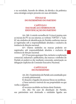 e na sociedade, fazendo do debate, da dúvida e da polêmica
uma estratégia sempre presente em suas atividades.

                     TÍTULO XI
             DO PATRIMÔNIO DO PARTIDO

                     CAPÍTULO I
             DAS MARCAS E SÍMBOLOS DE
             IDENTIFICAÇÃO DO PARTIDO

           Art. 260. A estrela vermelha de 5 (cinco) pontas com
as iniciais do PT no seu interior, os verbetes “OPTEI” e “Lula-
lá”, são símbolos de identificação do Partido conforme marcas
já registradas sob a responsabilidade absoluta e exclusiva da
instância de direção nacional.
           §1º: Outros símbolos ou marcas poderão ser
registrados sob responsabilidade absoluta e exclusiva da
instância de direção nacional.                                      117
           §2º: O uso para quaisquer fins, inclusive a exploração
comercial, industrial e publicitária, das marcas e símbolos do
Partido só poderá se dar mediante concessão, autorização ou
delegação explícitas da Comissão Executiva Nacional.

                      CAPÍTULO II
                     DO PATRIMÔNIO

         Art. 261. O patrimônio do Partido será constituído por:
         a) renda patrimonial;
         b) doações e legados de pessoas físicas ou jurídicas;
         c) bens móveis e imóveis de sua propriedade ou que
venha a adquirir;
         d) recursos recebidos na forma deste Estatuto.
         Art. 262. No caso de dissolução do Partido,
seu patrimônio será destinado a entidades ligadas aos
 