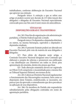 trabalhadores, conforme deliberação do Encontro Nacional
      que apreciar sua extinção.
                Parágrafo único: A extinção a que se refere esse
      artigo só poderá ocorrer por decisão de 2/3 (dois terços) dos
      delegados e delegadas de Encontro Nacional especialmente
      convocado para esse fim com 6 (seis) meses de antecedência.

                         TÍTULO XII
             DISPOSIÇÕES GERAIS E TRANSITÓRIAS

                Art. 263. Para fins de organização e de administração
      partidária, o Distrito Federal equivale a estado.
                Parágrafo único: Os deputados e deputadas distritais,
      ou outros, na mesma hierarquia, equivalem a deputados e
      deputadas estaduais.
                Art. 264. O presente Estatuto poderá ser alterado em
      Encontro Nacional, pelo voto da maioria de seus delegados e
118   delegadas.
                §1º: Para efeito do disposto neste artigo, a
      Comissão Executiva Nacional designará uma Comissão que
      elaborará o projeto de reforma e promoverá sua publicação
      e sua distribuição aos Diretórios em todos os níveis para
      apresentação de emendas, dentro dos prazos que fixar.
                §2º: Toda alteração estatutária deverá ser registrada
      no Ofício Civil competente e encaminhada para o mesmo fim
      ao Tribunal Superior Eleitoral, nos termos da lei.
                Art. 265. Caberá ao Diretório Nacional regulamentar
      o funcionamento das Macrorregiões nacionais, bem como as
      disposições deste Estatuto, estabelecendo, se necessário, em
      parecer por ela aprovado, o entendimento que deva prevalecer
      na aplicação de seus dispositivos.
                Art. 266. Os membros do Partido não responderão
      subsidiariamente pelas obrigações contraídas em nome da
      agremiação partidária.
 
