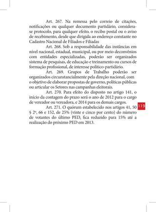 Art. 267. Na remessa pelo correio de citações,
notificações ou qualquer documento partidário, considera-
se protocolo, para qualquer efeito, o recibo postal ou o aviso
de recebimento, desde que dirigida ao endereço constante no
Cadastro Nacional de Filiados e Filiadas
          Art. 268. Sob a responsabilidade das instâncias em
nível nacional, estadual, municipal, ou por meio deconvênios
com entidades especializadas, poderão ser organizados
sistema de pesquisas, de educação e treinamento ou cursos de
formação profissional, de interesse político-partidário.
          Art. 269. Grupos de Trabalho poderão ser
organizados circunstancialmente pela direção nacional, com
o objetivo de elaborar propostas de governo, políticas públicas
ou articular os Setores nas campanhas eleitorais.
          Art. 270. Para efeito do disposto no artigo 141, o
início da contagem do prazo será o ano de 2012 para o cargo
de vereador ou vereadora, e 2014 para os demais cargos.
          Art. 271. O quórum estabelecido nos artigos 41, 50      119
§ 2º, 66 e 152, de 25% (vinte e cinco por cento) do número
de votantes do último PED, fica reduzido para 15% até a
realização do próximo PED em 2013.
 