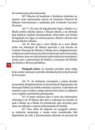da comunicação pelo interessado.
                §9º: Filiações de brasileiros e brasileiras residentes no
     exterior serão apresentadas através da Secretaria Nacional de
     Relações Internacionais e analisadas pela Comissão Executiva
     Nacional.
                Art. 7º. No caso de impedimento legal, o filiado ou a
     filiada poderá solicitar apenas a filiação interna a ser abonada
     pela instância estadual correspondente, observados, nos termos
     da legislação em vigor, os mesmos prazos, direitos e deveres dos
     demais filiados e filiadas.
                Art. 8º. Para que o novo filiado ou a nova filiada
     tenha sua solicitação de filiação aprovada e seja inscrita no
     Cadastro Nacional de Filiados e Filiadas deve, obrigatoriamente,
     comparecer a pelo menos uma das reuniões que serão convocadas,
     no mínimo, uma em cada trimestre pelas instâncias municipais e
     zonais, para a apresentação da história e concepção do Partido,
     dos direitos e deveres partidários.
14
               Parágrafo único: As reuniões previstas neste artigo
     terão caráter nacional e conteúdo subsidiado pela Escola Nacional
     de Formação.

                Art. 9º. As instâncias municipais e zonais deverão
     encaminhar, obrigatoriamente, às Secretarias de Organização e de
     Formação Política de âmbito estadual e nacional, o calendário de
     reuniões a que se refere o artigo anterior, bem como os relatórios
     com o registro nominal dos participantes.
                §1º: O prazo máximo para o envio das informações
     solicitadas é de 30 (trinta) dias após a realização da reunião na
     qual o filiado, ou a filiada, foi considerado apto, devendo, para
     tanto, ser utilizado, o sistema informatizado do Partido.
                §2º: Para efeito do disposto no parágrafo anterior
     as instâncias municipais e zonais serão consideradas fiéis
     depositárias de toda a documentação referente ao processo de
 