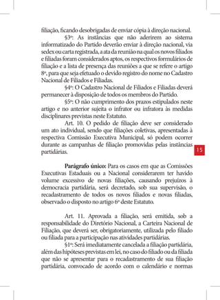 filiação, ficando desobrigadas de enviar cópia à direção nacional.
            §3º: As instâncias que não aderirem ao sistema
informatizado do Partido deverão enviar à direção nacional, via
sedex ou carta registrada, a ata da reunião na qual os novos filiados
e filiadas foram considerados aptos, os respectivos formulários de
filiação e a lista de presença das reuniões a que se refere o artigo
8º, para que seja efetuado o devido registro do nome no Cadastro
Nacional de Filiados e Filiadas.
            §4º: O Cadastro Nacional de Filiados e Filiadas deverá
permanecer à disposição de todos os membros do Partido.
            §5º: O não cumprimento dos prazos estipulados neste
artigo e no anterior sujeita o infrator ou infratora às medidas
disciplinares previstas neste Estatuto.
            Art. 10. O pedido de filiação deve ser considerado
um ato individual, sendo que filiações coletivas, apresentadas à
respectiva Comissão Executiva Municipal, só podem ocorrer
durante as campanhas de filiação promovidas pelas instâncias
partidárias.                                                            15


          Parágrafo único: Para os casos em que as Comissões
Executivas Estaduais ou a Nacional considerarem ter havido
volume excessivo de novas filiações, causando prejuízos à
democracia partidária, será decretado, sob sua supervisão, o
recadastramento de todos os novos filiados e novas filiadas,
observado o disposto no artigo 6º deste Estatuto.

           Art. 11. Aprovada a filiação, será emitida, sob a
responsabilidade do Diretório Nacional, a Carteira Nacional de
Filiação, que deverá ser, obrigatoriamente, utilizada pelo filiado
ou filiada para a participação nas atividades partidárias.
           §1º: Será imediatamente cancelada a filiação partidária,
além das hipóteses previstas em lei, no caso do filiado ou da filiada
que não se apresentar para o recadastramento de sua filiação
partidária, convocado de acordo com o calendário e normas
 