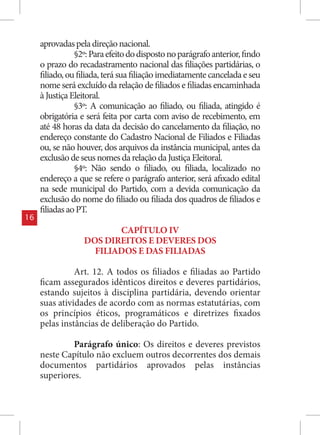 aprovadas pela direção nacional.
                §2º: Para efeito do disposto no parágrafo anterior, findo
     o prazo do recadastramento nacional das filiações partidárias, o
     filiado, ou filiada, terá sua filiação imediatamente cancelada e seu
     nome será excluído da relação de filiados e filiadas encaminhada
     à Justiça Eleitoral.
                §3º: A comunicação ao filiado, ou filiada, atingido é
     obrigatória e será feita por carta com aviso de recebimento, em
     até 48 horas da data da decisão do cancelamento da filiação, no
     endereço constante do Cadastro Nacional de Filiados e Filiadas
     ou, se não houver, dos arquivos da instância municipal, antes da
     exclusão de seus nomes da relação da Justiça Eleitoral.
                §4º: Não sendo o filiado, ou filiada, localizado no
     endereço a que se refere o parágrafo anterior, será afixado edital
     na sede municipal do Partido, com a devida comunicação da
     exclusão do nome do filiado ou filiada dos quadros de filiados e
     filiadas ao PT.
16
                         CAPÍTULO IV
                  DOS DIREITOS E DEVERES DOS
                    FILIADOS E DAS FILIADAS

               Art. 12. A todos os filiados e filiadas ao Partido
     ficam assegurados idênticos direitos e deveres partidários,
     estando sujeitos à disciplina partidária, devendo orientar
     suas atividades de acordo com as normas estatutárias, com
     os princípios éticos, programáticos e diretrizes fixados
     pelas instâncias de deliberação do Partido.

              Parágrafo único: Os direitos e deveres previstos
     neste Capítulo não excluem outros decorrentes dos demais
     documentos partidários aprovados pelas instâncias
     superiores.
 