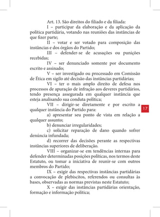 Art. 13. São direitos do filiado e da filiada:
          I – participar da elaboração e da aplicação da
política partidária, votando nas reuniões das instâncias de
que fizer parte;
          II – votar e ser votado para composição das
instâncias e dos órgãos do Partido;
          III – defender-se de acusações ou punições
recebidas;
          IV – ser denunciado somente por documento
escrito e assinado;
          V – ser investigado ou processado em Comissão
de Ética em sigilo até decisão das instâncias partidárias;
          VI – ter o mais amplo direito de defesa nos
processos de apuração de infração aos deveres partidários,
tendo presença assegurada em qualquer instância que
esteja analisando sua conduta política;
          VII – dirigir-se diretamente e por escrito a
qualquer instância do Partido para:                            17
          a) apresentar seu ponto de vista em relação a
qualquer assunto;
          b) denunciar irregularidades;
          c) solicitar reparação de dano quando sofrer
denúncia infundada;
          d) recorrer das decisões perante as respectivas
instâncias superiores de deliberação.
          VIII – organizar-se em tendências internas para
defender determinadas posições políticas, nos termos deste
Estatuto, ou tomar a iniciativa de reunir-se com outros
membros do Partido;
          IX – exigir das respectivas instâncias partidárias
a convocação de plebiscitos, referendos ou consultas às
bases, observadas as normas previstas neste Estatuto;
          X – exigir das instâncias partidárias orientação,
formação e informação política;
 
