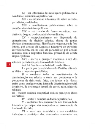 XI – ser informado das resoluções, publicações e
     dos demais documentos partidários;
               XII – manifestar-se internamente sobre decisões
     partidárias já adotadas;
               XIII – manifestar-se publicamente sobre as
     questões doutrinárias e políticas;
               XIV – ser tratado de forma respeitosa, sem
     distinção do grau de disponibilidade militante;
               XV – excepcionalmente, ser dispensado do
     cumprimento de decisão coletiva, diante de graves
     objeções de natureza ética, filosófica ou religiosa, ou de foro
     íntimo, por decisão da Comissão Executiva do Diretório
     correspondente, ou, no caso de parlamentar, por decisão
     conjunta com a respectiva bancada, precedida de debate
     amplo e público;
               XVI – aderir, a qualquer momento, a um dos
     setoriais partidários, nos termos deste Estatuto.
18             Art. 14. São deveres do filiado ou da filiada:
               I – participar das atividades do Partido, difundir
     as idéias e propostas partidárias;
               II – combater todas as manifestações de
     discriminação em relação à etnia, aos portadores e às
     portadoras de deficiência física, aos idosos e às idosas,
     assim como qualquer outra forma de discriminação social,
     de gênero, de orientação sexual, de cor ou raça, idade ou
     religião;
     III – manter conduta compatível com os princípios éticos
     do Partido;
               IV – acatar e cumprir as decisões partidárias;
               V – contribuir financeiramente nos termos deste
     Estatuto e participar das campanhas de arrecadação de
     fundos do Partido;
               VI – votar nos candidatos e nas candidatas
     indicados e participar das campanhas aprovadas nas
 