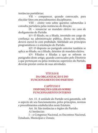 instâncias partidárias;
          VII – comparecer, quando convocado, para
elucidar fatos em procedimentos disciplinares;
          VIII – emitir voto sobre questões submetidas à
consulta partidária pelas instâncias de direção;
          IX – renunciar ao mandato eletivo no caso de
desligamento do Partido.
          §1º: O filiado, ou a filiada, investido em cargo de
confiança na administração pública, direta ou indireta,
deverá exercê-lo com probidade, fidelidade aos princípios
programáticos e à orientação do Partido.
          §2º: O disposto no parágrafo anterior também se
aplica ao filiado, ou à filiada, detentor de mandato eletivo.
          §3º: Filiados e filiadas a que se referem os
parágrafos deste artigo, quando convocados pelo Diretório
a que pertençam ou pelas instâncias superiores do Partido,
deverão prestar contas de suas atividades.
                                                                19


                    TÍTULO II
              DA ORGANIZAÇÃO E DO
           FUNCIONAMENTO DO PARTIDO

                    CAPÍTULO I
             DISPOSIÇÕES GERAIS SOBRE
             FUNCIONAMENTO INTERNO

         Art. 15. A unidade do Partido será garantida, sob
o aspecto de seu funcionamento, pelos princípios, normas
e procedimentos estabelecidos neste Estatuto.
         Art. 16. São instâncias e órgãos do Partido:
         A) Instâncias:
         I – o Congresso Nacional, os Encontros Nacional,
Estaduais, Municipais e Zonais;
 