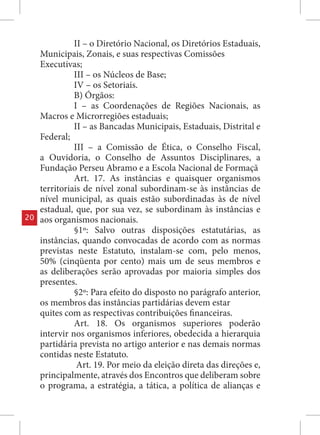 II – o Diretório Nacional, os Diretórios Estaduais,
     Municipais, Zonais, e suas respectivas Comissões
     Executivas;
               III – os Núcleos de Base;
               IV – os Setoriais.
               B) Órgãos:
               I – as Coordenações de Regiões Nacionais, as
     Macros e Microrregiões estaduais;
               II – as Bancadas Municipais, Estaduais, Distrital e
     Federal;
               III – a Comissão de Ética, o Conselho Fiscal,
     a Ouvidoria, o Conselho de Assuntos Disciplinares, a
     Fundação Perseu Abramo e a Escola Nacional de Formaçã
               Art. 17. As instâncias e quaisquer organismos
     territoriais de nível zonal subordinam-se às instâncias de
     nível municipal, as quais estão subordinadas às de nível
     estadual, que, por sua vez, se subordinam às instâncias e
20   aos organismos nacionais.
               §1º: Salvo outras disposições estatutárias, as
     instâncias, quando convocadas de acordo com as normas
     previstas neste Estatuto, instalam-se com, pelo menos,
     50% (cinqüenta por cento) mais um de seus membros e
     as deliberações serão aprovadas por maioria simples dos
     presentes.
               §2º: Para efeito do disposto no parágrafo anterior,
     os membros das instâncias partidárias devem estar
     quites com as respectivas contribuições financeiras.
               Art. 18. Os organismos superiores poderão
     intervir nos organismos inferiores, obedecida a hierarquia
     partidária prevista no artigo anterior e nas demais normas
     contidas neste Estatuto.
                Art. 19. Por meio da eleição direta das direções e,
     principalmente, através dos Encontros que deliberam sobre
     o programa, a estratégia, a tática, a política de alianças e
 