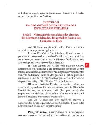 as linhas da construção partidária, os filiados e as filiadas
definem a política do Partido.

                 CAPÍTULO II
       DA ORGANIZAÇÃO E DA ESCOLHA DAS
            INSTÂNCIAS PARTIDÁRIAS

    Seção I – Normas gerais para eleição das direções,
   dos delegados e delegadas, dos conselhos fiscais e das
                    Comissões de Ética

          Art. 20. Para a constituição de Diretórios devem ser
cumpridas as seguintes exigências:
          I – os Diretórios Municipais e Zonais somente
poderão ser constituídos quando o Partido tiver, no município
ou na zona, o número mínimo de filiações fixado de acordo
com o disposto no artigo 60 deste Estatuto;
          II – nas capitais dos estados com mais de 500.000       21
(quinhentos mil) eleitores e em municípios commais de um
milhão de eleitores, os Diretórios Municipais correspondentes
somente poderão ser constituídos quando o Partido possuir o
número mínimo de 3 (três) Zonais organizados, observado o
disposto nos artigos 60, e 97 letra “d”, deste Estatuto;
          III – o Diretório Estadual somente poderá ser
constituído quando o Partido no estado possuir Diretórios
Municipais em, no mínimo, 10% (dez por cento) dos
respectivos municípios, observado o número mínimo de 5
(cinco) Diretórios Municipais organizados.
          Art. 21. O mandato dos membros efetivos e
suplentes das direções partidárias, dos Conselhos Fiscais e das
Comissões de Ética é de 4 (quatro) anos.

       Parágrafo único: A antecipação ou a prorrogação
dos mandatos a que se refere este artigo só poderá ser
 