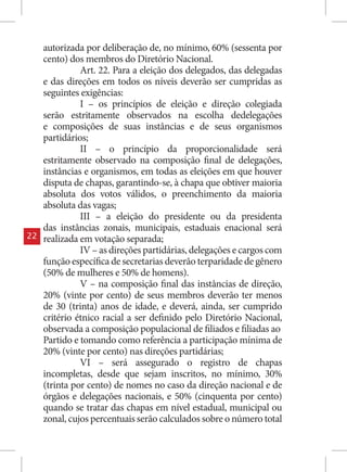 autorizada por deliberação de, no mínimo, 60% (sessenta por
     cento) dos membros do Diretório Nacional.
               Art. 22. Para a eleição dos delegados, das delegadas
     e das direções em todos os níveis deverão ser cumpridas as
     seguintes exigências:
               I – os princípios de eleição e direção colegiada
     serão estritamente observados na escolha dedelegações
     e composições de suas instâncias e de seus organismos
     partidários;
               II – o princípio da proporcionalidade será
     estritamente observado na composição final de delegações,
     instâncias e organismos, em todas as eleições em que houver
     disputa de chapas, garantindo-se, à chapa que obtiver maioria
     absoluta dos votos válidos, o preenchimento da maioria
     absoluta das vagas;
               III – a eleição do presidente ou da presidenta
     das instâncias zonais, municipais, estaduais enacional será
22   realizada em votação separada;
               IV – as direções partidárias, delegações e cargos com
     função específica de secretarias deverão terparidade de gênero
     (50% de mulheres e 50% de homens).
               V – na composição final das instâncias de direção,
     20% (vinte por cento) de seus membros deverão ter menos
     de 30 (trinta) anos de idade, e deverá, ainda, ser cumprido
     critério étnico racial a ser definido pelo Diretório Nacional,
     observada a composição populacional de filiados e filiadas ao
     Partido e tomando como referência a participação mínima de
     20% (vinte por cento) nas direções partidárias;
               VI – será assegurado o registro de chapas
     incompletas, desde que sejam inscritos, no mínimo, 30%
     (trinta por cento) de nomes no caso da direção nacional e de
     órgãos e delegações nacionais, e 50% (cinquenta por cento)
     quando se tratar das chapas em nível estadual, municipal ou
     zonal, cujos percentuais serão calculados sobre o número total
 