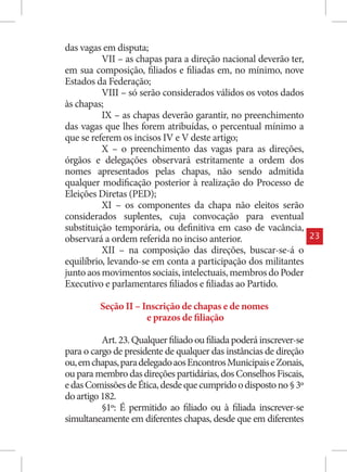 das vagas em disputa;
          VII – as chapas para a direção nacional deverão ter,
em sua composição, filiados e filiadas em, no mínimo, nove
Estados da Federação;
          VIII – só serão considerados válidos os votos dados
às chapas;
          IX – as chapas deverão garantir, no preenchimento
das vagas que lhes forem atribuídas, o percentual mínimo a
que se referem os incisos IV e V deste artigo;
          X – o preenchimento das vagas para as direções,
órgãos e delegações observará estritamente a ordem dos
nomes apresentados pelas chapas, não sendo admitida
qualquer modificação posterior à realização do Processo de
Eleições Diretas (PED);
          XI – os componentes da chapa não eleitos serão
considerados suplentes, cuja convocação para eventual
substituição temporária, ou definitiva em caso de vacância,
observará a ordem referida no inciso anterior.                       23
          XII – na composição das direções, buscar-se-á o
equilíbrio, levando-se em conta a participação dos militantes
junto aos movimentos sociais, intelectuais, membros do Poder
Executivo e parlamentares filiados e filiadas ao Partido.

         Seção II – Inscrição de chapas e de nomes
                     e prazos de filiação

          Art. 23. Qualquer filiado ou filiada poderá inscrever-se
para o cargo de presidente de qualquer das instâncias de direção
ou, em chapas, para delegado aos Encontros Municipais e Zonais,
ou para membro das direções partidárias, dos Conselhos Fiscais,
e das Comissões de Ética, desde que cumprido o disposto no § 3º
do artigo 182.
          §1º: É permitido ao filiado ou à filiada inscrever-se
simultaneamente em diferentes chapas, desde que em diferentes
 