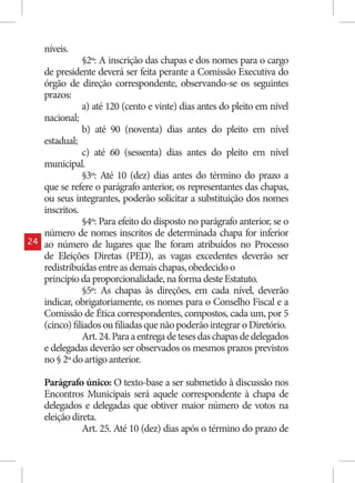 níveis.
                §2º: A inscrição das chapas e dos nomes para o cargo
     de presidente deverá ser feita perante a Comissão Executiva do
     órgão de direção correspondente, observando-se os seguintes
     prazos:
                a) até 120 (cento e vinte) dias antes do pleito em nível
     nacional;
                b) até 90 (noventa) dias antes do pleito em nível
     estadual;
                c) até 60 (sessenta) dias antes do pleito em nível
     municipal.
                §3º: Até 10 (dez) dias antes do término do prazo a
     que se refere o parágrafo anterior, os representantes das chapas,
     ou seus integrantes, poderão solicitar a substituição dos nomes
     inscritos.
                §4º: Para efeito do disposto no parágrafo anterior, se o
     número de nomes inscritos de determinada chapa for inferior
24   ao número de lugares que lhe foram atribuídos no Processo
     de Eleições Diretas (PED), as vagas excedentes deverão ser
     redistribuídas entre as demais chapas, obedecido o
     princípio da proporcionalidade, na forma deste Estatuto.
                §5º: As chapas às direções, em cada nível, deverão
     indicar, obrigatoriamente, os nomes para o Conselho Fiscal e a
     Comissão de Ética correspondentes, compostos, cada um, por 5
     (cinco) filiados ou filiadas que não poderão integrar o Diretório.
                Art. 24. Para a entrega de teses das chapas de delegados
     e delegadas deverão ser observados os mesmos prazos previstos
     no § 2º do artigo anterior.

     Parágrafo único: O texto-base a ser submetido à discussão nos
     Encontros Municipais será aquele correspondente à chapa de
     delegados e delegadas que obtiver maior número de votos na
     eleição direta.
                Art. 25. Até 10 (dez) dias após o término do prazo de
 
