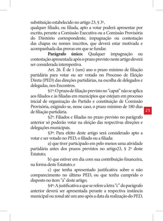 substituição estabelecido no artigo 23, § 3º,
qualquer filiado, ou filiada, apto a votar poderá apresentar por
escrito, perante a Comissão Executiva ou a Comissão Provisória
do Diretório correspondente, impugnação ou contestação
das chapas ou nomes inscritos, que deverá estar motivada e
acompanhada das provas em que se fundar.
           Parágrafo único: Qualquer impugnação ou
contestação apresentada após o prazo previsto neste artigo deverá
ser considerada intempestiva.
           Art. 26. É de 1 (um) ano o prazo mínimo de filiação
partidária para votar ou ser votado no Processo de Eleição
Direta (PED) das direções partidárias, na escolha de delegados e
delegadas, nos Encontros.
           §1º: O prazo de filiação previsto no “caput” não se aplica
aos filiados e às filiadas em municípios que estejam em processo
inicial de organização do Partido e constituição de Comissão
Provisória, exigindo-se, nesse caso, o prazo mínimo de 180 dias
de filiação partidária.                                                    25
           §2º: Filiados e filiadas no prazo previsto no parágrafo
anterior só poderão votar na eleição das respectivas direções e
delegações municipais.
           §3º: Para efeito deste artigo será considerado apto a
votar e ser votado no PED, o filiado ou a filiada:
           a) que tiver participado em pelo menos uma atividade
partidária antes dos prazos previstos no artigo23, § 2º deste
Estatuto;
           b) que estiver em dia com sua contribuição financeira,
na forma deste Estatuto; e
           c) que tenha apresentado justificativa sobre o não
comparecimento no último PED, ou que tenha cumprido o
disposto no item “a” deste artigo;
           §4º: A justificativa a que se refere a letra “c” do parágrafo
anterior deverá ser apresentada perante a respectiva instância
municipal ou zonal até um ano após a data da realização do PED,
 