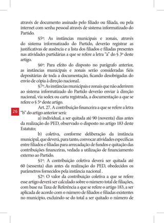 através de documento assinado pelo filiado ou filiada, ou pela
     internet com senha pessoal através de sistema informatizado do
     Partido.
                 §5º: As instâncias municipais e zonais, através
     do sistema informatizado do Partido, deverão registrar as
     justificativas de ausência e a lista dos filiados e filiadas presentes
     nas atividades partidárias a que se refere a letra “a” do § 3º deste
     artigo.
                 §6º: Para efeito do disposto no parágrafo anterior,
     as instâncias municipais e zonais serão consideradas fiéis
     depositárias de toda a documentação, ficando desobrigadas do
     envio de cópia à direção nacionaL
                 §7º: As instâncias municipais e zonais que não aderirem
     ao sistema informatizado do Partido deverão enviar à direção
     nacional, via sedex ou carta registrada, a documentação a que se
     refere o § 5º deste artigo.
                 Art. 27. A contribuição financeira a que se refere a letra
26   “b” do artigo anterior será:
                 a) individual, a ser quitada até 90 (noventa) dias antes
     da realização do PED, observado o disposto no artigo 183 deste
     Estatuto;
                 b) coletiva, conforme deliberação da instância
     municipal, que deverá, para tanto, convocar atividades específicas
     entre filiados e filiadas para arrecadação de fundos e quitação das
     contribuições financeiras, vedada a utilização de financiamento
     externo ao Partido.
                 §1º: A contribuição coletiva deverá ser quitada até
     60 (sessenta) dias antes da realização do PED, obedecidos os
     parâmetros fornecidos pela instância nacional .
                 §2º: O valor da contribuição coletiva a que se refere
     esse artigo deverá ser calculado sobre o número total de filiações,
     com base na Taxa de Referência a que se refere o artigo 183, a ser
     aplicada de acordo com o número de filiados e filiadas existentes
     no município, excluindo-se do total a ser quitado o número de
 