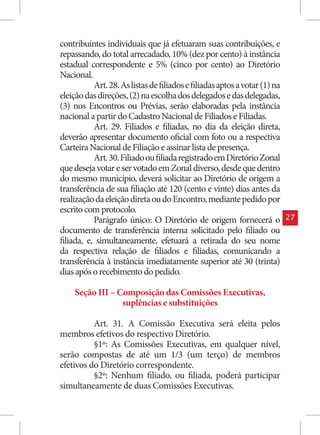 contribuintes individuais que já efetuaram suas contribuições, e
repassando, do total arrecadado, 10% (dez por cento) à instância
estadual correspondente e 5% (cinco por cento) ao Diretório
Nacional.
           Art. 28. As listas de filiados e filiadas aptos a votar (1) na
eleição das direções, (2) na escolha dos delegados e das delegadas,
(3) nos Encontros ou Prévias, serão elaboradas pela instância
nacional a partir do Cadastro Nacional de Filiados e Filiadas.
           Art. 29. Filiados e filiadas, no dia da eleição direta,
deverão apresentar documento oficial com foto ou a respectiva
Carteira Nacional de Filiação e assinar lista de presença.
           Art. 30. Filiado ou filiada registrado em Diretório Zonal
que deseja votar e ser votado em Zonal diverso, desde que dentro
do mesmo município, deverá solicitar ao Diretório de origem a
transferência de sua filiação até 120 (cento e vinte) dias antes da
realização da eleição direta ou do Encontro, mediante pedido por
escrito com protocolo.
           Parágrafo único: O Diretório de origem fornecerá o               27
documento de transferência interna solicitado pelo filiado ou
filiada, e, simultaneamente, efetuará a retirada do seu nome
da respectiva relação de filiados e filiadas, comunicando a
transferência à instância imediatamente superior até 30 (trinta)
dias após o recebimento do pedido.

    Seção III – Composição das Comissões Executivas,
                 suplências e substituições

          Art. 31. A Comissão Executiva será eleita pelos
membros efetivos do respectivo Diretório.
          §1º: As Comissões Executivas, em qualquer nível,
serão compostas de até um 1/3 (um terço) de membros
efetivos do Diretório correspondente.
          §2º: Nenhum filiado, ou filiada, poderá participar
simultaneamente de duas Comissões Executivas.
 
